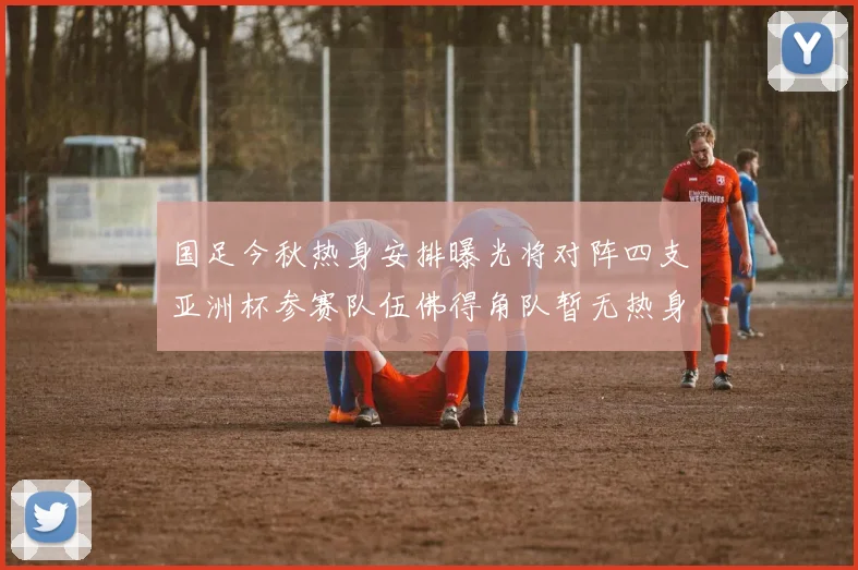 国足今秋热身安排曝光将对阵四支亚洲杯参赛队伍佛得角队暂无热身计划
