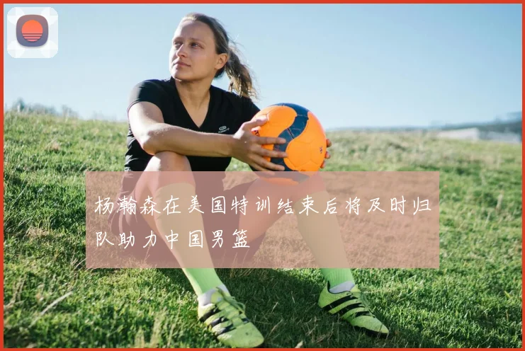 杨瀚森在美国特训结束后将及时归队助力中国男篮