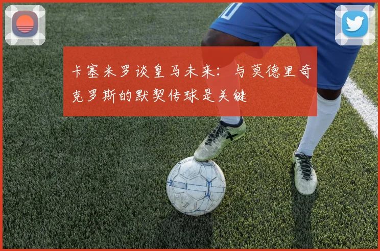 卡塞米罗谈皇马未来：与莫德里奇克罗斯的默契传球是关键