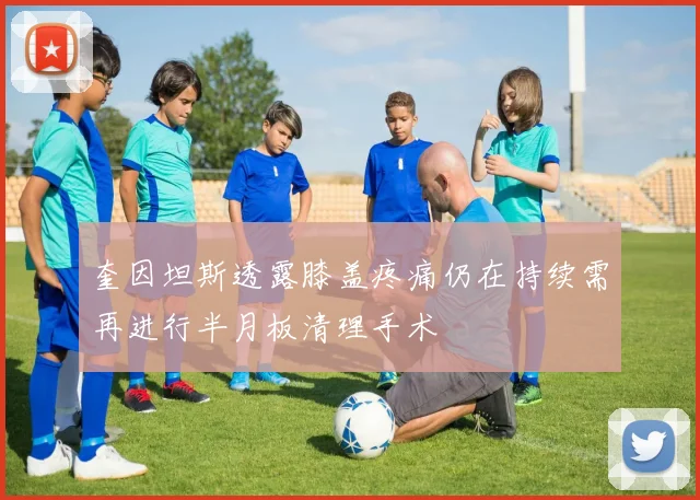 奎因坦斯透露膝盖疼痛仍在持续需再进行半月板清理手术