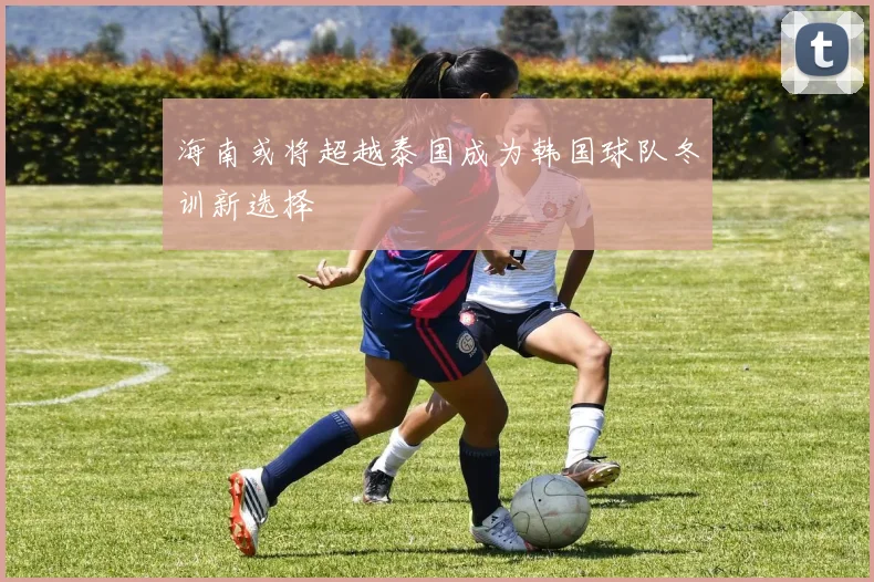 海南或将超越泰国成为韩国球队冬训新选择