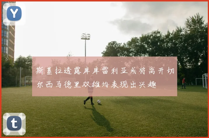 斯基拉透露库库雷利亚或将离开切尔西马德里双雄均表现出兴趣