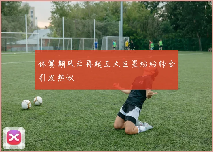 休赛期风云再起五大巨星纷纷转会引发热议