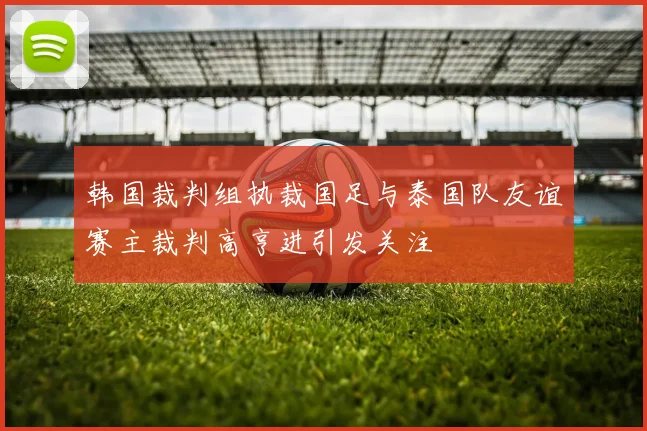 韩国裁判组执裁国足与泰国队友谊赛主裁判高亨进引发关注
