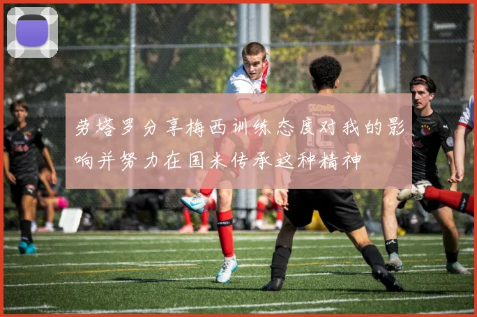 劳塔罗分享梅西训练态度对我的影响并努力在国米传承这种精神