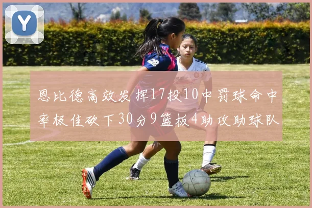 恩比德高效发挥17投10中罚球命中率极佳砍下30分9篮板4助攻助球队获胜