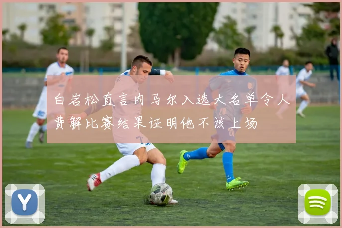 白岩松直言内马尔入选大名单令人费解比赛结果证明他不该上场