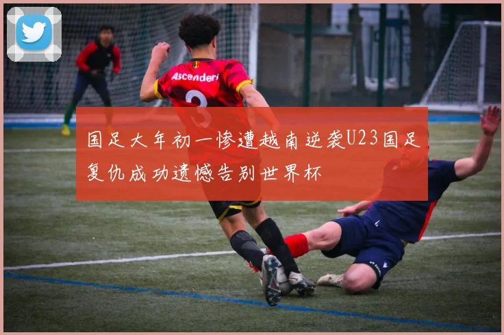 国足大年初一惨遭越南逆袭U23国足复仇成功遗憾告别世界杯
