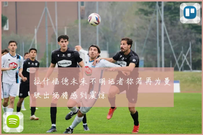 拉什福德未来不明记者称若再为曼联出场将感到震惊