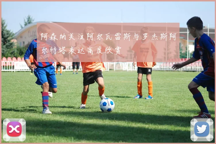 阿森纳关注阿尔瓦雷斯与罗杰斯阿尔特塔表达高度欣赏