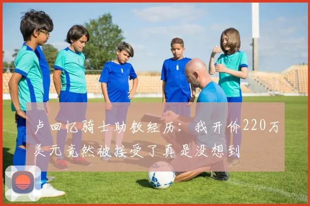 卢回忆骑士助教经历：我开价220万美元竟然被接受了真是没想到