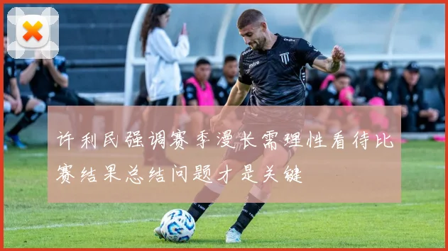 许利民强调赛季漫长需理性看待比赛结果总结问题才是关键