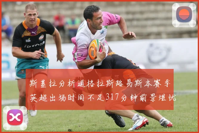 斯基拉分析道格拉斯路易斯本赛季英超出场时间不足317分钟前景堪忧