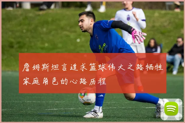 詹姆斯坦言追求篮球伟大之路牺牲家庭角色的心路历程