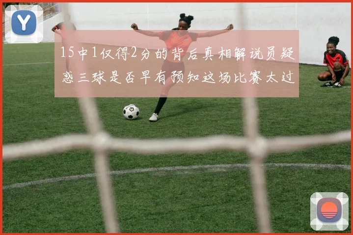 15中1仅得2分的背后真相解说员疑惑三球是否早有预知这场比赛太过抽象