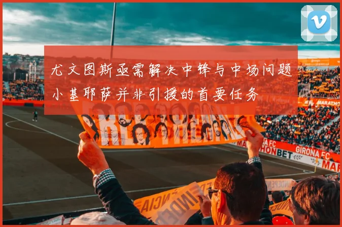 尤文图斯亟需解决中锋与中场问题小基耶萨并非引援的首要任务