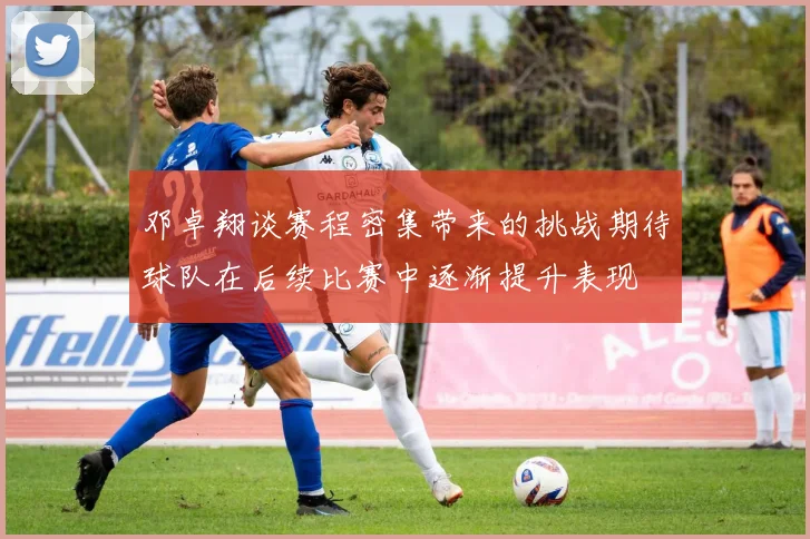 邓卓翔谈赛程密集带来的挑战期待球队在后续比赛中逐渐提升表现