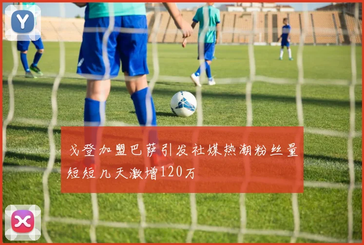 戈登加盟巴萨引发社媒热潮粉丝量短短几天激增120万